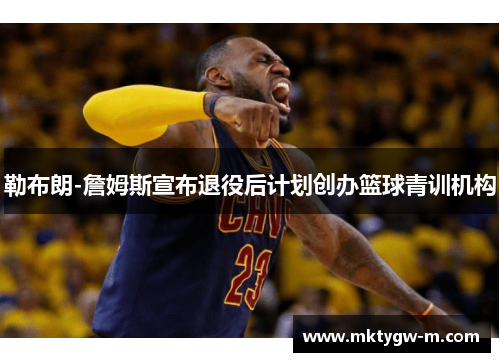勒布朗-詹姆斯宣布退役后计划创办篮球青训机构