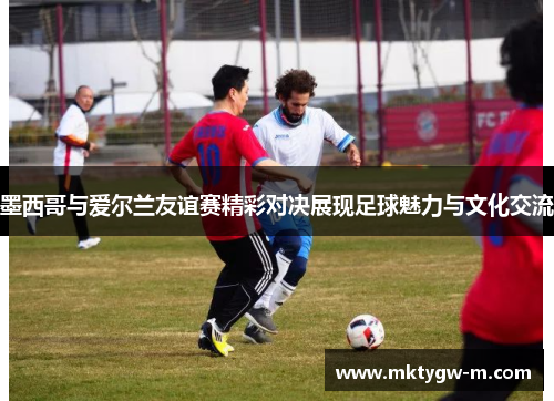 墨西哥与爱尔兰友谊赛精彩对决展现足球魅力与文化交流