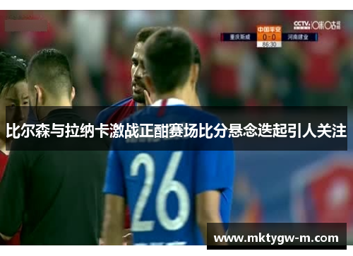 比尔森与拉纳卡激战正酣赛场比分悬念迭起引人关注